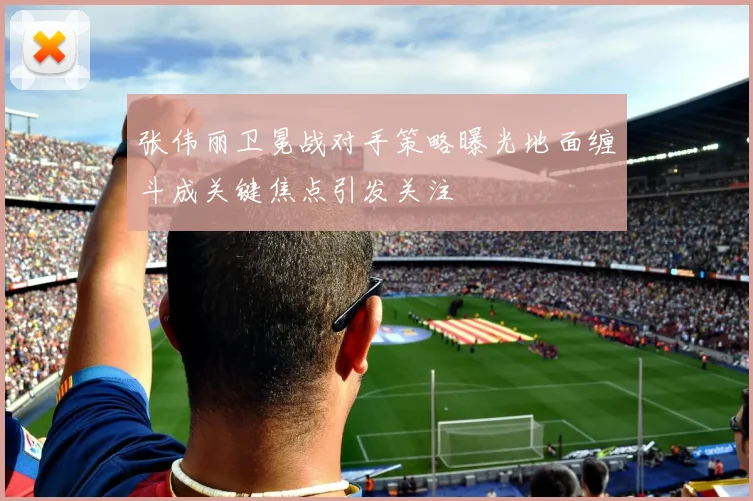 张伟丽卫冕战对手策略曝光地面缠斗成关键焦点引发关注