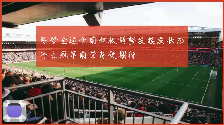 陈梦全运会前积极调整发接发状态冲击冠军前景备受期待