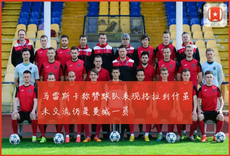 马雷斯卡称赞球队表现格拉利什虽未交流仍是曼城一员