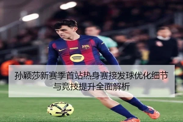 孙颖莎新赛季首站热身赛接发球优化细节与竞技提升全面解析