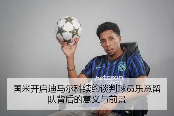 国米开启迪马尔科续约谈判球员乐意留队背后的意义与前景 | www.hth.comapp