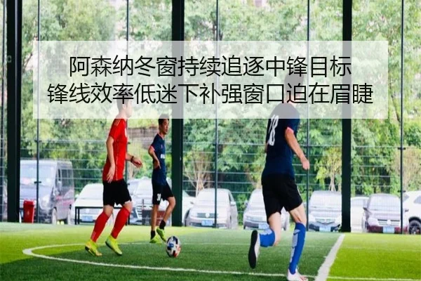 阿森纳冬窗持续追逐中锋目标 锋线效率低迷下补强窗口迫在眉睫 | www.hth.comapp